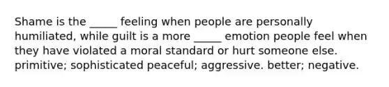 Shame is the _____ feeling when people are personally humiliated, while guilt is a more _____ emotion people feel when they have violated a moral standard or hurt someone else. primitive; sophisticated peaceful; aggressive. better; negative.