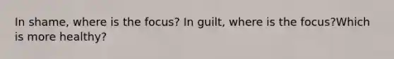 In shame, where is the focus? In guilt, where is the focus?Which is more healthy?