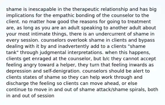 shame is inescapable in the therapeutic relationship and has big implications for the empathic bonding of the counselor to the client. no matter how good the reasons for going to treatment are, as long as you are an adult speaking to another adult about your most intimate things, there is an undercurrent of shame in every session. counselors overlook shame in clients and bypass dealing with it by and inadvertently add to a clients "shame tank" through judgmental interpretations. when this happens, clients get enraged at the counselor, but b/c they cannot accept feeling angry toward a helper, they turn that feeling inwards as depression and self-denigration. counselors should be alert to clients states of shame so they can help work through and discharge the feeling so clients can move ahead, or else continue to move in and out of shame attack/shame spirals, both in and out of session