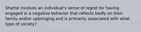 Shame involves an individual's sense of regret for having engaged in a negative behavior that reflects badly on their family and/or upbringing and is primarily associated with what type of society?