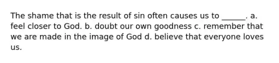 The shame that is the result of sin often causes us to ______. a. feel closer to God. b. doubt our own goodness c. remember that we are made in the image of God d. believe that everyone loves us.