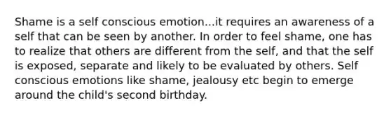 Shame is a self conscious emotion...it requires an awareness of a self that can be seen by another. In order to feel shame, one has to realize that others are different from the self, and that the self is exposed, separate and likely to be evaluated by others. Self conscious emotions like shame, jealousy etc begin to emerge around the child's second birthday.