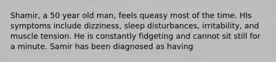 Shamir, a 50 year old man, feels queasy most of the time. HIs symptoms include dizziness, sleep disturbances, irritability, and muscle tension. He is constantly fidgeting and cannot sit still for a minute. Samir has been diagnosed as having