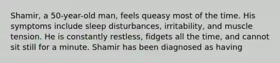 Shamir, a 50-year-old man, feels queasy most of the time. His symptoms include sleep disturbances, irritability, and muscle tension. He is constantly restless, fidgets all the time, and cannot sit still for a minute. Shamir has been diagnosed as having