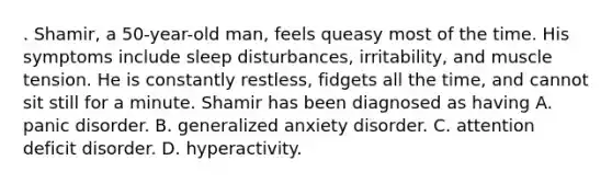 . Shamir, a 50-year-old man, feels queasy most of the time. His symptoms include sleep disturbances, irritability, and muscle tension. He is constantly restless, fidgets all the time, and cannot sit still for a minute. Shamir has been diagnosed as having A. panic disorder. B. generalized anxiety disorder. C. attention deficit disorder. D. hyperactivity.