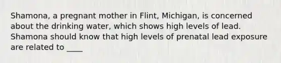 Shamona, a pregnant mother in Flint, Michigan, is concerned about the drinking water, which shows high levels of lead. Shamona should know that high levels of prenatal lead exposure are related to ____