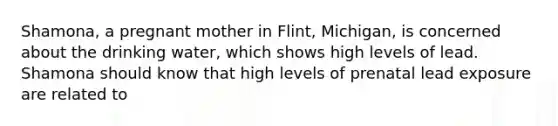 Shamona, a pregnant mother in Flint, Michigan, is concerned about the drinking water, which shows high levels of lead. Shamona should know that high levels of prenatal lead exposure are related to