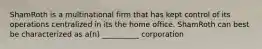 ShamRoth is a multinational firm that has kept control of its operations centralized in its the home office. ShamRoth can best be characterized as a(n) __________ corporation