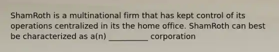 ShamRoth is a multinational firm that has kept control of its operations centralized in its the home office. ShamRoth can best be characterized as a(n) __________ corporation