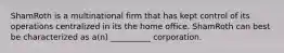 ShamRoth is a multinational firm that has kept control of its operations centralized in its the home office. ShamRoth can best be characterized as a(n) __________ corporation.