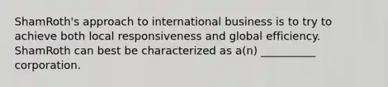 ShamRoth's approach to international business is to try to achieve both local responsiveness and global efficiency. ShamRoth can best be characterized as a(n) __________ corporation.