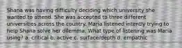 Shana was having difficulty deciding which university she wanted to attend. She was accepted to three different universities across the country. Maria listened intently trying to help Shana solve her dilemma. What type of listening was Maria using? a. critical b. active c. surface/depth d. empathic