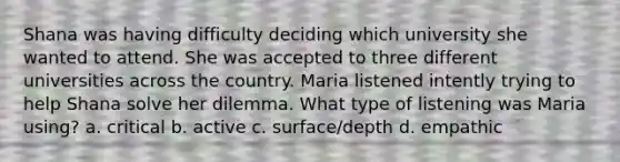 Shana was having difficulty deciding which university she wanted to attend. She was accepted to three different universities across the country. Maria listened intently trying to help Shana solve her dilemma. What type of listening was Maria using? a. critical b. active c. surface/depth d. empathic