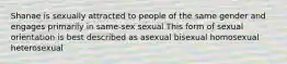 Shanae is sexually attracted to people of the same gender and engages primarily in same-sex sexual This form of sexual orientation is best described as asexual bisexual homosexual heterosexual