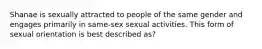 Shanae is sexually attracted to people of the same gender and engages primarily in same-sex sexual activities. This form of sexual orientation is best described as?