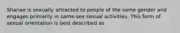 Shanae is sexually attracted to people of the same gender and engages primarily in same-sex sexual activities. This form of sexual orientation is best described as