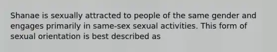 Shanae is sexually attracted to people of the same gender and engages primarily in same-sex sexual activities. This form of sexual orientation is best described as