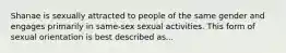 Shanae is sexually attracted to people of the same gender and engages primarily in same-sex sexual activities. This form of sexual orientation is best described as...