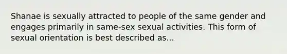 Shanae is sexually attracted to people of the same gender and engages primarily in same-sex sexual activities. This form of sexual orientation is best described as...