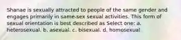 Shanae is sexually attracted to people of the same gender and engages primarily in same-sex sexual activities. This form of sexual orientation is best described as Select one: a. heterosexual. b. asexual. c. bisexual. d. homosexual.