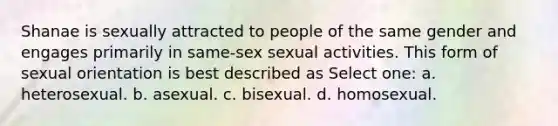 Shanae is sexually attracted to people of the same gender and engages primarily in same-sex sexual activities. This form of sexual orientation is best described as Select one: a. heterosexual. b. asexual. c. bisexual. d. homosexual.