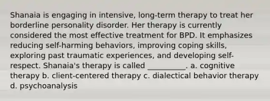 Shanaia is engaging in intensive, long-term therapy to treat her borderline personality disorder. Her therapy is currently considered the most effective treatment for BPD. It emphasizes reducing self-harming behaviors, improving coping skills, exploring past traumatic experiences, and developing self-respect. Shanaia's therapy is called __________. a. cognitive therapy b. client-centered therapy c. dialectical behavior therapy d. psychoanalysis