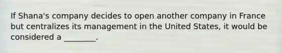 If Shana's company decides to open another company in France but centralizes its management in the United States, it would be considered a ________.