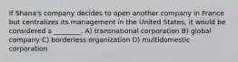 If Shana's company decides to open another company in France but centralizes its management in the United States, it would be considered a ________. A) transnational corporation B) global company C) borderless organization D) multidomestic corporation