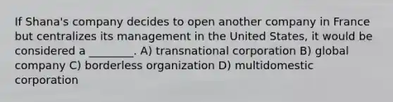 If Shana's company decides to open another company in France but centralizes its management in the United States, it would be considered a ________. A) transnational corporation B) global company C) borderless organization D) multidomestic corporation