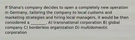 If Shana's company decides to open a completely new operation in Germany, tailoring the company to local customs and marketing strategies and hiring local managers, it would be then considered a ________. A) transnational corporation B) global company C) borderless organization D) multidomestic corporation