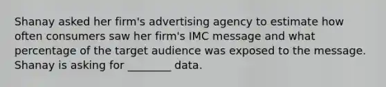 Shanay asked her firm's advertising agency to estimate how often consumers saw her firm's IMC message and what percentage of the target audience was exposed to the message. Shanay is asking for ________ data.