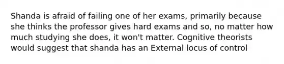 Shanda is afraid of failing one of her exams, primarily because she thinks the professor gives hard exams and so, no matter how much studying she does, it won't matter. Cognitive theorists would suggest that shanda has an External locus of control