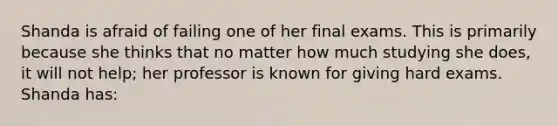 Shanda is afraid of failing one of her final exams. This is primarily because she thinks that no matter how much studying she does, it will not help; her professor is known for giving hard exams. Shanda has: