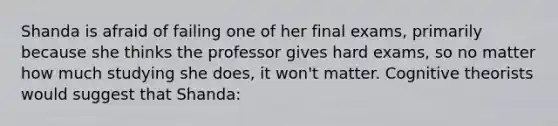 Shanda is afraid of failing one of her final exams, primarily because she thinks the professor gives hard exams, so no matter how much studying she does, it won't matter. Cognitive theorists would suggest that Shanda: