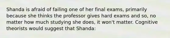 Shanda is afraid of failing one of her final exams, primarily because she thinks the professor gives hard exams and so, no matter how much studying she does, it won't matter. Cognitive theorists would suggest that Shanda: