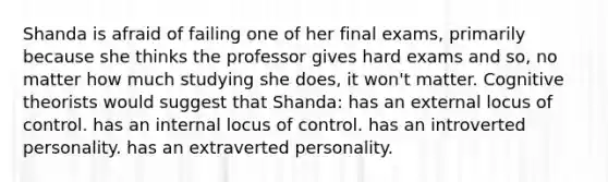 Shanda is afraid of failing one of her final exams, primarily because she thinks the professor gives hard exams and so, no matter how much studying she does, it won't matter. Cognitive theorists would suggest that Shanda: has an external locus of control. has an internal locus of control. has an introverted personality. has an extraverted personality.