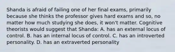 Shanda is afraid of failing one of her final exams, primarily because she thinks the professor gives hard exams and so, no matter how much studying she does, it won't matter. Cognitive theorists would suggest that Shanda: A. has an external locus of control. B. has an internal locus of control. C. has an introverted personality. D. has an extraverted personality