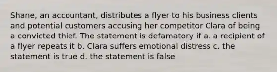 Shane, an accountant, distributes a flyer to his business clients and potential customers accusing her competitor Clara of being a convicted thief. The statement is defamatory if a. a recipient of a flyer repeats it b. Clara suffers emotional distress c. the statement is true d. the statement is false