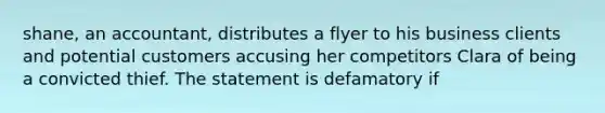 shane, an accountant, distributes a flyer to his business clients and potential customers accusing her competitors Clara of being a convicted thief. The statement is defamatory if