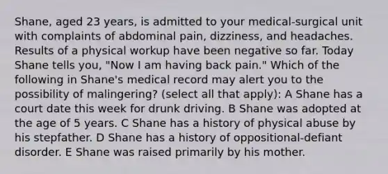 Shane, aged 23 years, is admitted to your medical-surgical unit with complaints of abdominal pain, dizziness, and headaches. Results of a physical workup have been negative so far. Today Shane tells you, "Now I am having back pain." Which of the following in Shane's medical record may alert you to the possibility of malingering? (select all that apply): A Shane has a court date this week for drunk driving. B Shane was adopted at the age of 5 years. C Shane has a history of physical abuse by his stepfather. D Shane has a history of oppositional-defiant disorder. E Shane was raised primarily by his mother.