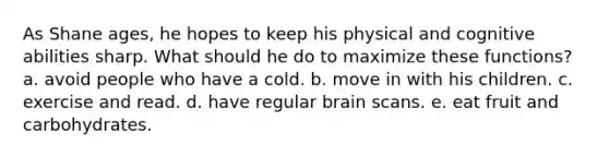 As Shane ages, he hopes to keep his physical and cognitive abilities sharp. What should he do to maximize these functions? a. avoid people who have a cold. b. move in with his children. c. exercise and read. d. have regular brain scans. e. eat fruit and carbohydrates.