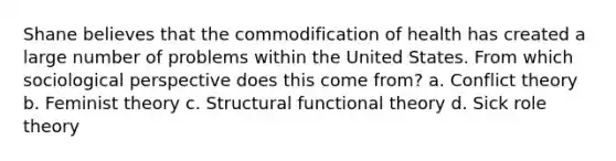 Shane believes that the commodification of health has created a large number of problems within the United States. From which sociological perspective does this come from? a. Conflict theory b. Feminist theory c. Structural functional theory d. Sick role theory