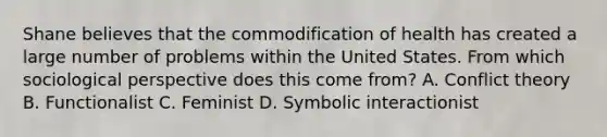 Shane believes that the commodification of health has created a large number of problems within the United States. From which sociological perspective does this come from? A. Conflict theory B. Functionalist C. Feminist D. Symbolic interactionist