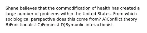 Shane believes that the commodification of health has created a large number of problems within the United States. From which sociological perspective does this come from? A)Conflict theory B)Functionalist C)Feminist D)Symbolic interactionist