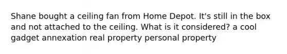 Shane bought a ceiling fan from Home Depot. It's still in the box and not attached to the ceiling. What is it considered? a cool gadget annexation real property personal property