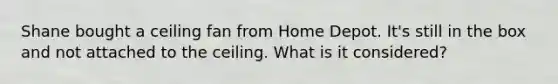 Shane bought a ceiling fan from Home Depot. It's still in the box and not attached to the ceiling. What is it considered?