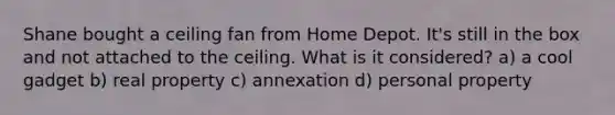 Shane bought a ceiling fan from Home Depot. It's still in the box and not attached to the ceiling. What is it considered? a) a cool gadget b) real property c) annexation d) personal property