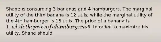 Shane is consuming 3 bananas and 4 hamburgers. The marginal utility of the third banana is 12 utils, while the marginal utility of the 4th hamburger is 18 utils. The price of a banana is 1, while the price of a hamburger is3. In order to maximize his utility, Shane should