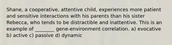 Shane, a cooperative, attentive child, experiences more patient and sensitive interactions with his parents than his sister Rebecca, who tends to be distractible and inattentive. This is an example of ________ gene-environment correlation. a) evocative b) active c) passive d) dynamic