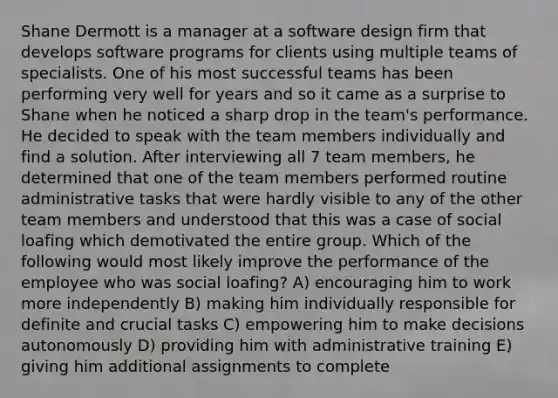 Shane Dermott is a manager at a software design firm that develops software programs for clients using multiple teams of specialists. One of his most successful teams has been performing very well for years and so it came as a surprise to Shane when he noticed a sharp drop in the team's performance. He decided to speak with the team members individually and find a solution. After interviewing all 7 team members, he determined that one of the team members performed routine administrative tasks that were hardly visible to any of the other team members and understood that this was a case of social loafing which demotivated the entire group. Which of the following would most likely improve the performance of the employee who was social loafing? A) encouraging him to work more independently B) making him individually responsible for definite and crucial tasks C) empowering him to make decisions autonomously D) providing him with administrative training E) giving him additional assignments to complete